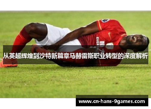 从英超辉煌到沙特新篇章马赫雷斯职业转型的深度解析 从英超辉煌到沙特新篇章马赫雷斯职业转型的深度解析