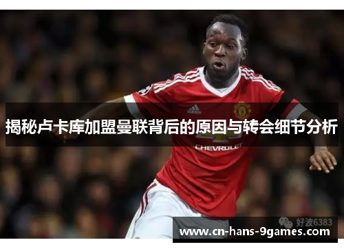 揭秘卢卡库加盟曼联背后的原因与转会细节分析