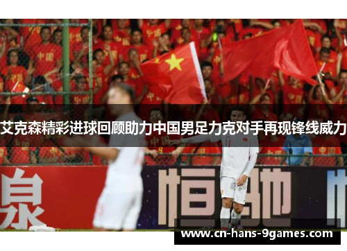 艾克森精彩进球回顾助力中国男足力克对手再现锋线威力 艾克森精彩进球回顾助力中国男足力克对手再现锋线威力