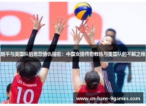 朗平与美国队的恩怨情仇揭密：中国女排传奇教练与美国队的不解之缘
