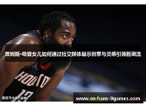 詹姆斯·哈登女儿如何通过社交媒体展示创意与灵感引领新潮流 詹姆斯·哈登女儿如何通过社交媒体展示创意与灵感引领新潮流